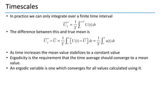 Timescales
• In practice we can only integrate over a finite time interval
• The difference between this and true mean is
• As time increases the mean value stabilizes to a constant value
• Ergodicity is the requirement that the time average should converge to a mean
value.
• An ergodic variable is one which converges for all values calculated using it.
 