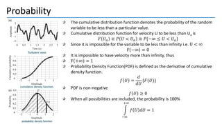 Probability
The cumulative distribution function denotes the probability of the random
variable to be less than a particular value.
Cumulative distribution function for velocity U to be less than Ua is
𝐹 𝑈𝑎 ≡ 𝑃 𝑈 < 𝑈𝑎 ≡ 𝑃{−∞ ≤ 𝑈 < 𝑈𝑎}
Since it is impossible for the variable to be less than infinity i.e. U < ∞
F −∞ = 0
It is impossible to have velocity more than infinity, thus
F +∞ = 1
Probability Density Function(PDF) is defined as the derivative of cumulative
density function.
𝑓 𝑈 =
𝑑
𝑑𝑈
{𝐹(𝑈)}
PDF is non-negative
𝑓 𝑈 ≥ 0
When all possibilities are included, the probability is 100%
න
−∞
+∞
𝑓 𝑈 𝑑𝑈 = 1
 