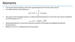 Moments
• The second central moment is the mean-squared departure from the mean value ഥ
𝑈.
• It is called variance and is defines as:
𝑢2 ≡ 𝑢2 ≡ න
−∞
+∞
𝑢2𝑓 𝑢 𝑑𝑢
• The square root of standard variance is called standard deviation(𝜎) or the root mean square amplitude
of the fluctuation (𝑢𝑟𝑚𝑠
).
𝜎 = 𝑢𝑟𝑚𝑠
=
2
𝑢2 =
2
𝑢2
• Standard deviation(𝜎) is the most convenient measure of the width of probability distribution
function{𝑓(𝑢)}.
• Neither (𝜎) or (𝜎2) is affected by lack of symmetry
 