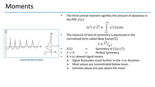 Moments
• The third central moment signifies the amount of skewness in
the PDF 𝑓(𝑢).
𝑢3 ≡ 𝑢3 ≡ න
−∞
+∞
𝑢3𝑓 𝑢 𝑑𝑢
• The measure of lack of symmetry is expressed in the
normalized term called Skew Factor 𝑆 .
𝑆 ≡ ൗ
𝑢3
𝜎3
• 𝑆 ↓ → Symmetry of 𝑓(𝑢) (↑)
• 𝑆 = 0 → Perfect Symmetry
• A +𝑣𝑒 skewed signal means
➢ Signal fluctuates much further in the +𝑣𝑒 direction.
➢ Most values are concentrated below mean
➢ Extreme values are way above the mean
 