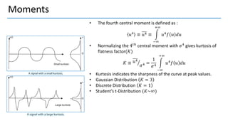 Moments
• The fourth central moment is defined as :
𝑢4 ≡ 𝑢4 ≡ න
−∞
+∞
𝑢4𝑓 𝑢 𝑑𝑢
• Normalizing the 4𝑡ℎ central moment with 𝜎4 gives kurtosis of
flatness factor(𝐾)
𝐾 ≡ ൗ
𝑢4
𝜎4 =
1
𝜎4
න
−∞
+∞
𝑢4𝑓 𝑢 𝑑𝑢
• Kurtosis indicates the sharpness of the curve at peak values.
• Gaussian Distribution 𝐾 = 3
• Discrete Distribution 𝐾 = 1
• Student’s t-Distribution (𝐾~∞)
 