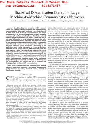 IEEE TRANSACTIONS ON WIRELESS COMMUNICATIONS, VOL. 14, NO. 4, APRIL 2015 1897
Statistical Dissemination Control in Large
Machine-to-Machine Communication Networks
Shih-Chun Lin, Student Member, IEEE, Lei Gu, Member, IEEE, and Kwang-Cheng Chen, Fellow, IEEE
Abstract—Cloud based machine-to-machine (M2M) communi-
cations have emerged to achieve ubiquitous and autonomous data
transportation for future daily life in the cyber-physical world.
In light of the need of network characterizations, we analyze
the connected M2M network in the machine swarm of geometric
random graph topology, including degree distribution, network
diameter, and average distance (i.e., hops). Without the need of
end-to-end information to escape catastrophic complexity, infor-
mation dissemination appears an effective way in machine swarm.
To fully understand practical data transportation, G/G/1 queuing
network model is exploited to obtain average end-to-end delay and
maximum achievable system throughput. Furthermore, as real
applications may require dependable networking performance
across the swarm, quality of service (QoS) along with large net-
work diameter creates a new intellectual challenge. We extend
the concept of small-world network to form shortcuts among data
aggregators as infrastructure-swarm two-tier heterogeneous net-
work architecture, then leverage the statistical concept of network
control instead of precise network optimization, to innovatively
achieve QoS guarantees. Simulation results further conﬁrm the
proposed heterogeneous network architecture to effectively con-
trol delay guarantees in a statistical way and to facilitate a new
design paradigm in reliable M2M communications.
Index Terms—Machine-to-machine communications, network
topology, small-world networks, information dissemination,
quality-of-service guarantees, statistical control, Internet of
things, ad hoc networks.
I. INTRODUCTION
CLOUD based machine-to-machine (M2M) communica-
tions [1], [2] have emerged to enable services through
interaction between cyber and physical worlds, achieving ubiq-
Manuscript received April 6, 2014; revised September 6, 2014; accepted
November 17, 2014. Date of publication December 2, 2014; date of current
version April 7, 2015. This research was supported in part by the National
Science Council, National Taiwan University and Intel Corporation under
Grants NSC102-2911-I-002-001 and NTU102R7501, the Ministry of Science
and Technology under the grant MOST 103-2221-E-002-022-MY3, the Major
Research Plan of the National Natural Science Foundation of China under
Grant 91118008, and by Key Projects in the National Science & Technol-
ogy Pillar Program during the Twelfth Five-year Plan Period under Grant
2014BAC16B01. The associate editor coordinating the review of this paper and
approving it for publication was B. Hamdaoui.
S.-C. Lin was with INTEL-NTU Connected Context Computing Center,
Taipei 106, Taiwan. He is now with the School of Electrical and Computer
Engineering, Georgia Institute of Technology, Atlanta, GA 30332 USA (e-mail:
slin88@ece.gatech.edu).
L. Gu was with INTEL-NTU Connected Context Computing Center, Taipei
106, Taiwan. He is now with the Shanghai Research Institute of China Telecom,
Shanghai 200122, China (e-mail: gulei@sttri.com.cn).
K.-C. Chen is with the Graduate Institute of Communication Engineering,
National Taiwan University, Taipei 106, Taiwan (e-mail: chenkc@cc.ee.ntu.
edu.tw).
Color versions of one or more of the ﬁgures in this paper are available online
at http://ieeexplore.ieee.org.
Digital Object Identiﬁer 10.1109/TWC.2014.2376952
uitous and autonomous data transportation among objects and
the surrounding environment in our daily lives. The wireless
network involving tremendous machines that the availability
of end-to-end information at each machine is not possible, is
referred to the large M2M network, which is getting importance
into next-generation wireless systems [3]. While these tremen-
dous machines have short-range communication capabilities,
multi-hop networking is a must for information dissemina-
tion over machine swarm. The connectivity and low delivery
latency in the machine swarm are consequently crucial to
achieve reliable communications. However, lacking complete
understanding of large network characteristics, effective trafﬁc
control for message delivery remains open [4]. As a result, a
proper control scheme of routing with quality-of-service (QoS)
guarantee regarding end-to-end delay becomes an urgent need
to practically facilitate M2M communications. This is even
more challenging due to the scalability of multi-hop ad hoc
networks and energy-efﬁcient and spectral efﬁcient operation
for each machine [4]–[6].
To investigate the routing mechanism for large-scale net-
works, network topology analysis can be scientiﬁcally ex-
ploited by random network analysis [7]–[21]. Newman [7]
provides a comprehensive study in network structure and func-
tions from complex networks perspective. Aiming at social
communities mediated by network technologies, [8] reviews
the historical research for community analysis and community
discovery methods in social media. While Gjoka et al. [9]
develop an unbiased sampling for users in an online social
network by crawling the social graph, they further examine
multiple underlying relations for such network in [10] to in-
troduce a random walk sampling. For social networks related
research, [11] proposes the information-centric networking as it
brings the advantages to the network operator and the end users.
Exploring various research challenges in context management,
[12] presents a context management architecture that is suit-
able for social networking systems enhanced with pervasive
features. Through a survey of current routing solutions, [13]
discuss the trend toward social based routing protocols, which
are classiﬁed by employed network graph.
In addition, to employ social network analysis in message
delivery, Kleinberg [14] remarkably pioneers the methodology
to exercise the small-world phenomenon [22] of social net-
works in navigation, successfully creating transmissions with
less delay. Small-world phenomenon plays a crucial role in
social networks, which states that each individual in such
network links to others by a short chain of acquaintances and
has great potential for improving spectral and energy efﬁciency
for shorting the end-to-end delay. Reference [15] also presents
1536-1276 © 2014 IEEE. Personal use is permitted, but republication/redistribution requires IEEE permission.
See http://www.ieee.org/publications_standards/publications/rights/index.html for more information.
For More Details Contact G.Venkat Rao
PVR TECHNOLOGIES 8143271457
 