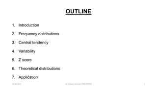 OUTLINE
1. Introduction
2. Frequency distributions
3. Central tendency
4. Variability
5. Z score
6. Theoretical distributions
7. Application
28-08-2017 2Dr Tanveer Rehman PSM JIPMER
 