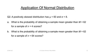 Application Of Normal Distribution
Q2. A positively skewed distribution has μ = 60 and σ = 8.
a. What is the probability of obtaining a sample mean greater than M = 62
for a sample of n = 4 scores?
b. What is the probability of obtaining a sample mean greater than M = 62
for a sample of n = 64 scores?
28-08-2017 22Dr Tanveer Rehman PSM JIPMER
 