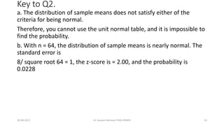 Key to Q2.
a. The distribution of sample means does not satisfy either of the
criteria for being normal.
Therefore, you cannot use the unit normal table, and it is impossible to
find the probability.
b. With n = 64, the distribution of sample means is nearly normal. The
standard error is
8/ square root 64 = 1, the z-score is = 2.00, and the probability is
0.0228
28-08-2017 23Dr Tanveer Rehman PSM JIPMER
 