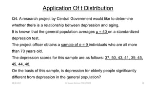 Application Of t Distribution
Q4. A research project by Central Government would like to determine
whether there is a relationship between depression and aging.
It is known that the general population averages μ = 40 on a standardized
depression test.
The project officer obtains a sample of n = 9 individuals who are all more
than 70 years old.
The depression scores for this sample are as follows: 37, 50, 43, 41, 39, 45,
49, 44, 48.
On the basis of this sample, is depression for elderly people significantly
different from depression in the general population?
28-08-2017 28Dr Tanveer Rehman PSM JIPMER
 