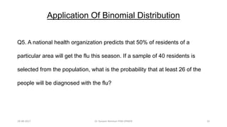 Application Of Binomial Distribution
Q5. A national health organization predicts that 50% of residents of a
particular area will get the flu this season. If a sample of 40 residents is
selected from the population, what is the probability that at least 26 of the
people will be diagnosed with the flu?
28-08-2017 32Dr Tanveer Rehman PSM JIPMER
 