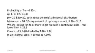 Probability of flu = 0.50=p
q= 1- p= 0.5; n= 40
pn= 20 & qn=20, both above 10; so it’s a binomial distribution
Mean = pn = 20; SD= square root of npq= square root of 10 = 3.16
We are looking for 26 or more to get flu; so in a continuous data – real
lower limit is 25.5
Z score is 25.5-20 divided by 3.16= 1.74
In unit normal table, it comes to 4.09%
28-08-2017 34Dr Tanveer Rehman PSM JIPMER
 