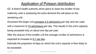 Application of Poisson distribution
Q7. A district health authority which plans to close the smaller of two
maternity units is assessing the extra demand this will place on the
remaining unit.
At present the larger unit averages 4.2 admissions per day and can cope
with a maximum of 10 admissions per day. This results in the unit’s capacity
being exceeded only on about one day per year.
After the closure of the smaller unit the average number of admissions is
expected to increase to 6.1 per day.
Estimate the proportion of days on which the unit’s capacity is then likely to
be exceeded.
28-08-2017 41Dr Tanveer Rehman PSM JIPMER
 