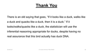 Thank You
There is an old saying that goes, “If it looks like a duck, walks like
a duck and quacks like a duck, then it is a duck.” If it
looks/walks/quacks like a duck, the statistician will use the
inferential reasoning appropriate for ducks, despite having no
real assurance that this bird actually has duck DNA.
28-08-2017 46Dr Tanveer Rehman PSM JIPMER
 
