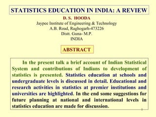 1
D. S. HOODA
Jaypee Institute of Engineering & Technology
A.B. Road, Raghogarh-473226
Distt. Guna- M.P.
INDIA
ABSTRACT
In the present talk a brief account of Indian Statistical
System and contributions of Indians to development of
statistics is presented. Statistics education at schools and
undergraduate levels is discussed in detail. Educational and
research activities in statistics at premier institutions and
universities are highlighted. In the end some suggestions for
future planning at national and international levels in
statistics education are made for discussion.
STATISTICS EDUCATION IN INDIA: A REVIEW
 