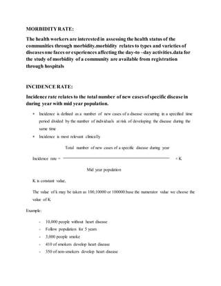 MORBIDITYRATE:
The health workers are interested in assessing the health status of the
communities through morbidity.morbidity relates to types and varieties of
diseasesone faces orexperiences affecting the day-to –day activities.data for
the study of morbidity of a community are available from registration
through hospitals
INCIDENCE RATE:
Incidence rate relates to the total number of new casesofspecific disease in
during year with mid year population.
 Incidence is defined as a number of new cases of a disease occurring in a specified time
period divided by the number of individuals at risk of developing the disease during the
same time
 Incidence is most relevant clinically
Total number of new cases of a specific disease during year
Incidence rate = × K
Mid year population
K is constant value,
The value of k may be taken as 100,10000 or 100000.base the numerator value we choose the
value of K
Example:
- 10,000 people without heart disease
- Follow population for 5 years
- 3,000 people smoke
- 410 of smokers develop heart disease
- 350 of non-smokers develop heart disease
 