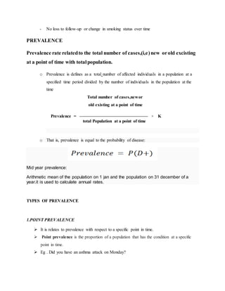 - No loss to follow-up or change in smoking status over time
PREVALENCE
Prevalence rate relatedto the total number of cases,(i,e)new orold excisting
at a point of time with totalpopulation.
o Prevalence is defines as a total number of affected individuals in a population at a
specified time period divided by the number of individuals in the population at the
time
Total number of cases,newor
old existing at a point of time
Prevalence = ––––––––––––––––––––––––––––––– × K
total Population at a point of time
o That is, prevalence is equal to the probability of disease:
Mid year prevalence:
Arithmetic mean of the population on 1 jan and the population on 31 december of a
year.it is used to calculate annual rates.
TYPES OF PREVALENCE
1.POINT PREVALENCE
 It is relates to prevalence with respect to a specific point in time.
 Point prevalence is the proportion of a population that has the condition at a specific
point in time.
 Eg . Did you have an asthma attack on Monday?
 