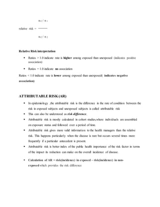 n11 / n 1
relative risk =
n12 / n 2
Relative Risk interpretation
 Ratios > 1.0 indicate rate is higher among exposed than unexposed (indicates positive
association)
 Ratios = 1.0 indicate no association
Ratios < 1.0 indicate rate is lower among exposed than unexposed( indicates negative
association)
ATTRIBUTABLE RISK (AR)
 In epidemiology ,the attributable risk is the difference in the rate of condition between the
risk in exposed subjects and unexposed subjects is called attributable risk
 This can also be understood as risk difference.
 Attributable risk is mostly calculated in cohort studies,where individuals are assembled
on exposure status and followed over a period of time.
 Attributable risk gives more valid information to the health managers than the relative
risk. This happens particularly when the disease is rare but occurs several times more
frequently if a particular antecedent is present.
 Attributable risk is better index of the public health importance of the risk factor in terms
of the impact its reduction can make on the overall incidence of disease.
 Calculation of AR = risk(incidence) in exposed – risk(incidence) in non-
exposedwhich provides the risk difference
 