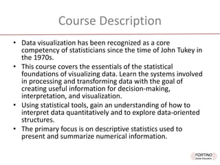 Course	Description
• Data	visualization	has	been	recognized	as	a	core	
competency	of	statisticians	since	the	time	of	John	Tukey	in	
the	1970s.	
• This	course	covers	the	essentials	of	the	statistical	
foundations	of	visualizing	data.	Learn	the	systems	involved	
in	processing	and	transforming	data	with	the	goal	of	
creating	useful	information	for	decision-making,	
interpretation,	and	visualization.	
• Using	statistical	tools,	gain	an	understanding	of	how	to	
interpret	data	quantitatively	and	to	explore	data-oriented	
structures.	
• The	primary	focus	is	on	descriptive	statistics	used	to	
present	and	summarize	numerical	information.
 