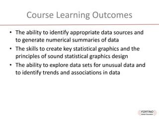 Course	Learning	Outcomes
• The	ability	to	identify	appropriate	data	sources	and	
to	generate	numerical	summaries	of	data
• The	skills	to	create	key	statistical	graphics	and	the	
principles	of	sound	statistical	graphics	design
• The	ability	to	explore	data	sets	for	unusual	data	and	
to	identify	trends	and	associations	in	data
 