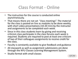 Class	Format - Online
• The	instruction	for	the	course	is	conducted	online	
asynchronously.	
• That	means	there	are	not	set		“class	meetings”.	The	material	
for	the	class	is	posted	on	line	as	modules	to	be	done	weekly,	
with	short	video	presentations	(10-20	min)	by	the	instructor	
and	assignments	to	be	completed	each	week.	
• Since	in	this	class	students	learn	by	giving	and	receiving	
criticism	class	participate	in	the	class	forums	each	week	is	
required.	Students	are	required	to	post	at	least	one	criticism	
of	two	of	their	colleagues	assignments	to	receive	credit	for	
the	class.
• Faculty	is	constantly	available	to	give	feedback	and	guidance
• All	classwork	as	well	as	assignment	submissions	are	done	
through	the	NYU	Classes	Learning	Management	System.
• Studio	format	with	small	classes	
 