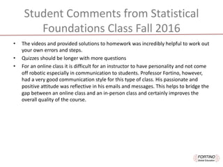 Student	Comments	from	Statistical	
Foundations	Class	Fall	2016
• The	videos	and	provided	solutions	to	homework	was	incredibly	helpful	to	work	out	
your	own	errors	and	steps.
• Quizzes	should	be	longer	with	more	questions
• For	an	online	class	it	is	difficult	for	an	instructor	to	have	personality	and	not	come	
off	robotic	especially	in	communication	to	students.	Professor	Fortino,	however,	
had	a	very	good	communication	style	for	this	type	of	class.	His	passionate	and	
positive	attitude	was	reflective	in	his	emails	and	messages.	This	helps	to	bridge	the	
gap	between	an	online	class	and	an	in-person	class	and	certainly	improves	the	
overall	quality	of	the	course.	
 