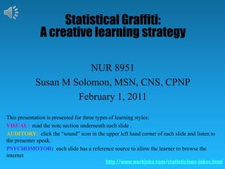 Statistical Graffiti:   A creative learning strategy NUR 8951 Susan M Solomon, MSN, CNS, CPNP February 1, 2011 This presentation is presented for three types of learning styles:   VISUAL:  read the note section underneath each slide .   AUDITORY:  click the “sound” icon in the upper left hand corner of each slide and listen to the presenter speak.   PSYCHOMOTOR:each slide has a reference source to allow the learner to browse the internet  http://www.workjoke.com/statisticians-jokes.html 