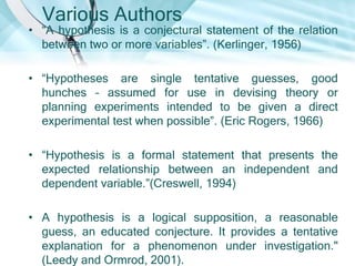 Various Authors
• ―A hypothesis is a conjectural statement of the relation
  between two or more variables‖. (Kerlinger, 1956)

• ―Hypotheses are single tentative guesses, good
  hunches – assumed for use in devising theory or
  planning experiments intended to be given a direct
  experimental test when possible‖. (Eric Rogers, 1966)

• ―Hypothesis is a formal statement that presents the
  expected relationship between an independent and
  dependent variable.‖(Creswell, 1994)

• A hypothesis is a logical supposition, a reasonable
  guess, an educated conjecture. It provides a tentative
  explanation for a phenomenon under investigation."
  (Leedy and Ormrod, 2001).
 