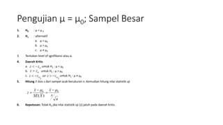 Pengujian μ = μ0; Sampel Besar
1. H0 : μ = μ 0
2. H1 : alternatif
a. μ < μ0
b. μ > μ0
c. μ ≠ μ0
3. Tentukan level of sgnifikansi atau α.
4. Daerah Kritis
a. untuk H1 : μ < μ0
b. untuk H1 : μ > μ0
c. untuk H1 : µ ≠ µ0
5. Hitung 𝑥 dan s dari sampel acak berukuran n. Kemudian hitung nilai statistik uji
6. Keputusan: Tolak H0 jika nilai statistik uji (z) jatuh pada daerah kritis.
zz 
zz 
22
 zzorzz 
n
s
x
XSE
x
z 00
)(
 



 