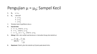 Pengujian μ = μ0; Sampel Kecil
1. H0 : μ = μ 0
2. H1 : alternatif
a. μ < μ0
b. μ > μ0
c. μ ≠ μ0
3. Tentukan level of sgnifikansi atau α.
4. Daerah Kritis
a. untuk H1 : μ < μ0
b. untuk H1 : μ > μ0
c. untuk H1 : µ ≠ µ0
5. Hitung 𝑥 dan s dari sampel acak berukuran n. Kemudian hitung nilai statistik uji
6. Keputusan: Tolak H0 jika nilai statistik uji (t) jatuh pada daerah kritis.
tt 
tt 
22
 ttortt 
n
s
x
XSE
x
t 00
)(
 



 