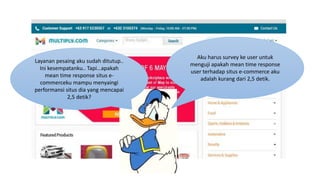 Layanan pesaing aku sudah ditutup..
Ini kesempatanku.. Tapi…apakah
mean time response situs e-
commerceku mampu menyaingi
performansi situs dia yang mencapai
2,5 detik?
Aku harus survey ke user untuk
menguji apakah mean time response
user terhadap situs e-commerce aku
adalah kurang dari 2,5 detik.
 