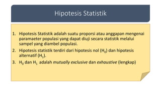 Hipotesis Statistik
1. Hipotesis Statistik adalah suatu proporsi atau anggapan mengenai
paramaeter populasi yang dapat diuji secara statistik melalui
sampel yang diambel populasi.
2. Hipotesis statistik terdiri dari hipotesis nol (H0) dan hipotesis
alternatif (H1).
3. H0 dan H1 adalah mutually exclusive dan exhaustive (lengkap)
 