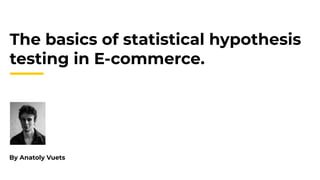 The basics of statistical hypothesis
testing in E-commerce.
By Anatoly Vuets
 