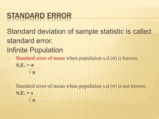 STANDARD ERROR
Standard deviation of sample statistic is called
standard error.
Infinite Population
(i) Standard error of mean when population s.d (σ) is known.
S.E. = σ
√ n
(i) Standard error of mean when population s.d (σ) is not known.
S.E. = s
√ n
 