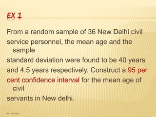 EX 1
From a random sample of 36 New Delhi civil
service personnel, the mean age and the
sample
standard deviation were found to be 40 years
and 4.5 years respectively. Construct a 95 per
cent confidence interval for the mean age of
civil
servants in New delhi.
40 ±1.47 years.
 
