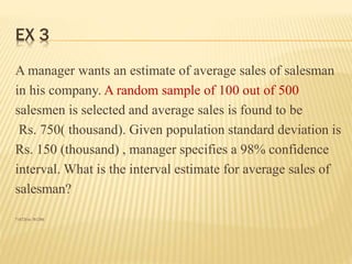 EX 3
A manager wants an estimate of average sales of salesman
in his company. A random sample of 100 out of 500
salesmen is selected and average sales is found to be
Rs. 750( thousand). Given population standard deviation is
Rs. 150 (thousand) , manager specifies a 98% confidence
interval. What is the interval estimate for average sales of
salesman?
718720 to 781280.
 
