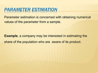 PARAMETER ESTIMATION
Parameter estimation is concerned with obtaining numerical
values of the parameter from a sample.
Example, a company may be interested in estimating the
share of the population who are aware of its product.
 