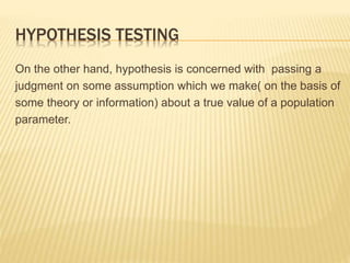 HYPOTHESIS TESTING
On the other hand, hypothesis is concerned with passing a
judgment on some assumption which we make( on the basis of
some theory or information) about a true value of a population
parameter.
 