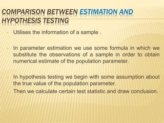 COMPARISON BETWEEN ESTIMATION AND
HYPOTHESIS TESTING
• Utilises the information of a sample .
• In parameter estimation we use some formula in which we
substitute the observations of a sample in order to obtain
numerical estimate of the population parameter.
• In hypothesis testing we begin with some assumption about
the true value of the population parameter.
• Then we calculate certain test statistic and draw conclusion.
 