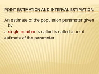 POINT ESTIMATION AND INTERVAL ESTIMATION.
An estimate of the population parameter given
by
a single number is called is called a point
estimate of the parameter.
 