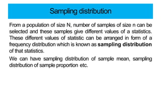 Sampling distribution
From a population of size N, number of samples of size n can be
selected and these samples give different values of a statistics.
These different values of statistic can be arranged in form of a
frequency distribution which is known as sampling distribution
of that statistics.
We can have sampling distribution of sample mean, sampling
distribution of sample proportion etc.
 