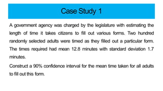 Case Study 1
A government agency was charged by the legislature with estimating the
length of time it takes citizens to fill out various forms. Two hundred
randomly selected adults were timed as they filled out a particular form.
The times required had mean 12.8 minutes with standard deviation 1.7
minutes.
Construct a 90% confidence interval for the mean time taken for all adults
to fill out this form.
 