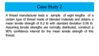 Case Study 2
A thread manufacturer tests a sample of eight lengths of a
certain type of thread made of blended materials and obtains a
mean tensile strength of 8.2 lb with standard deviation 0.06 lb.
Assuming tensile strengths are normally distributed, construct a
90% confidence interval for the mean tensile strength of this
thread.
 