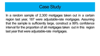 Case Study
In a random sample of 2,300 mortgages taken out in a certain
region last year, 187 were adjustable-rate mortgages. Assuming
that the sample is sufficiently large, construct a 99% confidence
interval for the proportion of all mortgages taken out in this region
last year that were adjustable-rate mortgages.
 