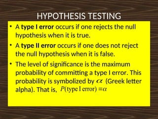 HYPOTHESIS TESTING
• A type I error occurs if one rejects the null
hypothesis when it is true.
• A type II error occurs if one does not reject
the null hypothesis when it is false.
• The level of significance is the maximum
probability of committing a type I error. This
probability is symbolized by (Greek letter
alpha). That is,



error)
I
type
(
P
 