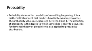 Probability
• Probability denotes the possibility of something happening. It is a
mathematical concept that predicts how likely events are to occur.
The probability values are expressed between 0 and 1. The definition
of probability is the degree to which something is likely to occur. This
fundamental theory of probability is also applied to probability
distributions.
 