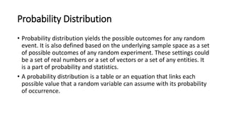 Probability Distribution
• Probability distribution yields the possible outcomes for any random
event. It is also defined based on the underlying sample space as a set
of possible outcomes of any random experiment. These settings could
be a set of real numbers or a set of vectors or a set of any entities. It
is a part of probability and statistics.
• A probability distribution is a table or an equation that links each
possible value that a random variable can assume with its probability
of occurrence.
 