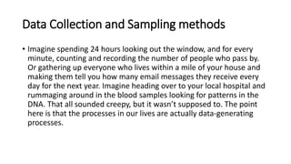 Data Collection and Sampling methods
• Imagine spending 24 hours looking out the window, and for every
minute, counting and recording the number of people who pass by.
Or gathering up everyone who lives within a mile of your house and
making them tell you how many email messages they receive every
day for the next year. Imagine heading over to your local hospital and
rummaging around in the blood samples looking for patterns in the
DNA. That all sounded creepy, but it wasn’t supposed to. The point
here is that the processes in our lives are actually data-generating
processes.
 