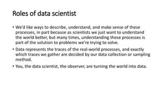Roles of data scientist
• We’d like ways to describe, understand, and make sense of these
processes, in part because as scientists we just want to understand
the world better, but many times, understanding these processes is
part of the solution to problems we’re trying to solve.
• Data represents the traces of the real-world processes, and exactly
which traces we gather are decided by our data collection or sampling
method.
• You, the data scientist, the observer, are turning the world into data.
 