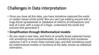 Challenges in Data interpretation
• Once you have all this data, you have somehow captured the world,
or certain traces of the world. But you can’t go walking around with a
huge Excel spreadsheet or database of millions of transactions and
look at it and, with a snap of a finger, understand the world and
process that generated it.
• Simplification through Mathematical models
• So you need a new idea, and that’s to simplify those captured traces
into something more comprehensible, to something that somehow
captures it all in a much more concise way, and that something could
be mathematical models or functions of the data, known as statistical
estimators.
 