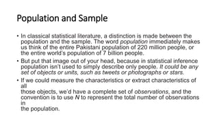 Population and Sample
• In classical statistical literature, a distinction is made between the
population and the sample. The word population immediately makes
us think of the entire Pakistani population of 220 million people, or
the entire world’s population of 7 billion people.
• But put that image out of your head, because in statistical inference
population isn’t used to simply describe only people. It could be any
set of objects or units, such as tweets or photographs or stars.
• If we could measure the characteristics or extract characteristics of
all
those objects, we’d have a complete set of observations, and the
convention is to use N to represent the total number of observations
in
the population.
 