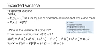 Expected Variance
 Expected Variance
𝑉𝑎𝑟 𝑋
=E[(𝑋 − 𝜇)2] # sum square of difference between each value and mean
=E 𝑋2 − 𝐸[𝑋]2
 What is the variance of a dice roll?
From previous slide, mean 𝐸 𝑋 = 3.5
𝐸 𝑋2 = 12 ×
1
6
+ 22 ×
1
6
+ 32 ×
1
6
+ 42 ×
1
6
+ 52 ×
1
6
+ 62 ×
1
6
= 15.17
Var(X) = 𝐸 𝑋2 − 𝐸 𝑋 2 = 15.17 − 3.52 ≈ 2.9
Notation:
𝑠2: sample variance
𝜎2
: population variance
𝑠 : sample standard deviation
𝜎 : population standard deviation
 