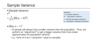 Sample Variance
 Sample Variance
𝑠2
=
1
𝑛−1
Σ[(𝑥𝑖 − 𝑥)2
]
 Why n – 1?
− A sample will always have smaller variance than the population. Thus, we
perform an “adjustment” to get a bigger variance that more closer
approximates the population variance
− i.e., think of it as a “correction” used on samples
Notation:
𝑠2: sample variance
𝜎2
: population variance
𝑠 : sample standard deviation
𝜎 : population standard deviation
 