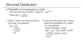 Binomial Distribution
 Probability of k successes in n trials
𝑃 𝑘 𝑠𝑢𝑐𝑐𝑒𝑠𝑠𝑒𝑠 𝑖𝑛 𝑛 𝑡𝑟𝑖𝑎𝑙𝑠 = ( 𝑘
𝑛
) 𝑝 𝑘(1 − 𝑝)(𝑛−𝑘)
where ( 𝑘
𝑛
) =
𝑛!
𝑘! 𝑛−𝑘 !
 Given 7 trials, how many scenarios
can have 2 successes?
(2
7
) =
7!
2!(5!)
=
7 ×6 ×5!
2 ×1×5!
= 21
 If you toss the unfair coin 7 times,
what’s the probability of 2 heads
(i.e., successes)?
Given 𝑃 ℎ𝑒𝑎𝑑𝑠 = 0.25
𝑃 𝑘 = 2 = (2
7
) × 0.252 × 0.755
=
7 ×6 ×5!
2 ×1×5!
× 0.252 × 0.755
= 0.311
 